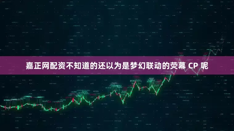 嘉正网配资不知道的还以为是梦幻联动的荧幕 CP 呢