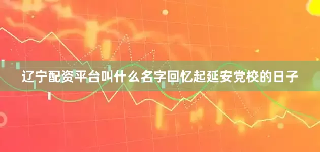 辽宁配资平台叫什么名字回忆起延安党校的日子