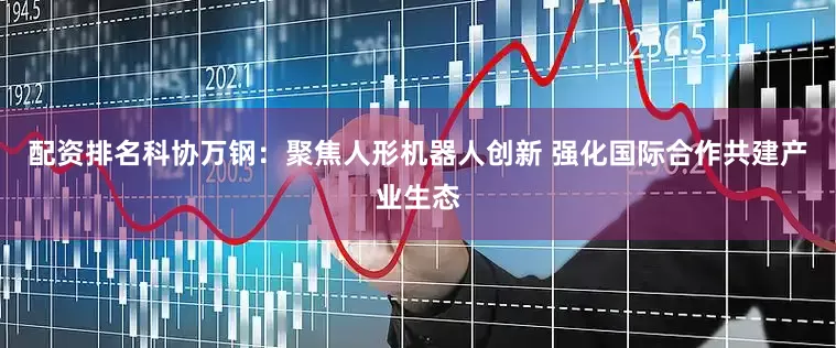 配资排名科协万钢：聚焦人形机器人创新 强化国际合作共建产业生态