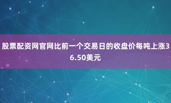 股票配资网官网比前一个交易日的收盘价每吨上涨36.50美元