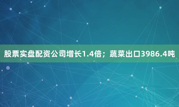 股票实盘配资公司增长1.4倍；蔬菜出口3986.4吨