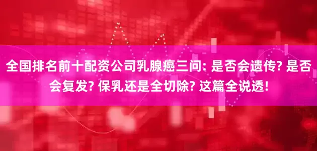 全国排名前十配资公司乳腺癌三问: 是否会遗传? 是否会复发? 保乳还是全切除? 这篇全说透!