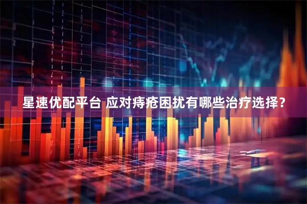 星速优配平台 应对痔疮困扰有哪些治疗选择?