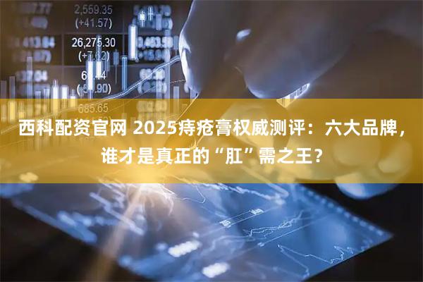 西科配资官网 2025痔疮膏权威测评：六大品牌，谁才是真正的“肛”需之王？