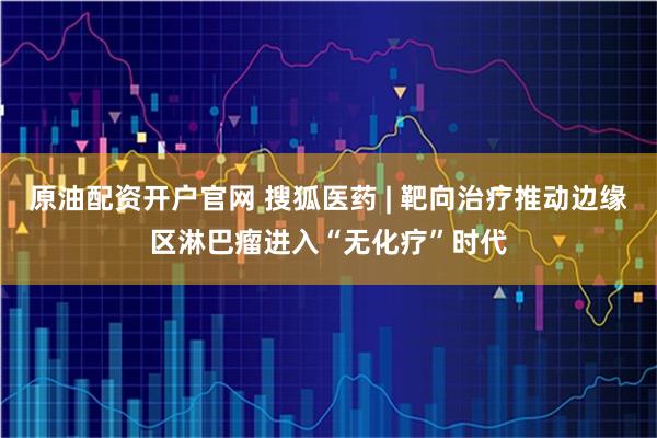 原油配资开户官网 搜狐医药 | 靶向治疗推动边缘区淋巴瘤进入“无化疗”时代