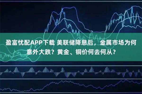 盈富忧配APP下载 美联储降息后，金属市场为何意外大跌？黄金、铜价何去何从？