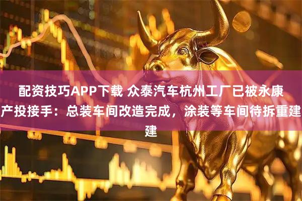 配资技巧APP下载 众泰汽车杭州工厂已被永康产投接手：总装车间改造完成，涂装等车间待拆重建
