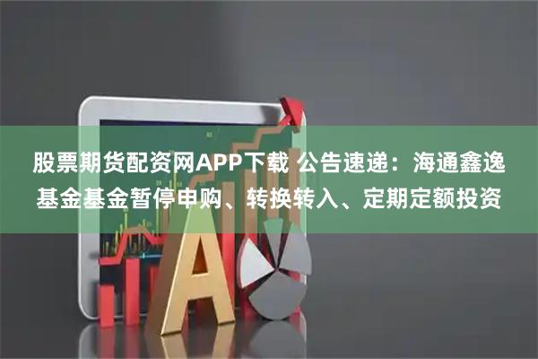 股票期货配资网APP下载 公告速递：海通鑫逸基金基金暂停申购、转换转入、定期定额投资