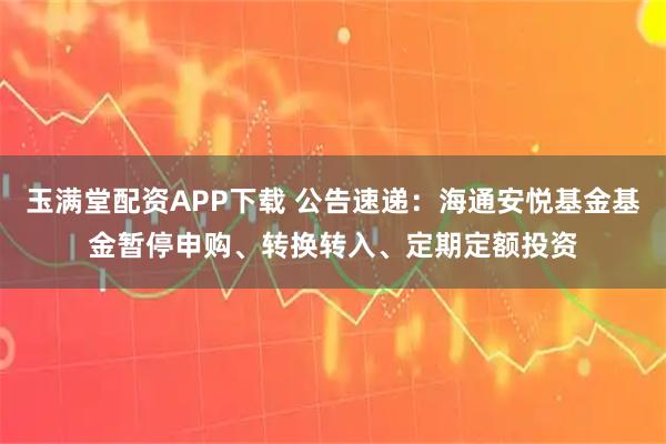 玉满堂配资APP下载 公告速递：海通安悦基金基金暂停申购、转换转入、定期定额投资