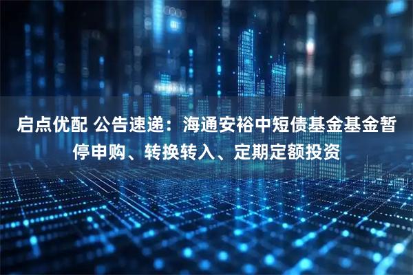启点优配 公告速递：海通安裕中短债基金基金暂停申购、转换转入、定期定额投资