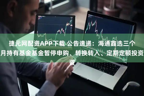 捷元网配资APP下载 公告速递:海通鑫选三个月持有基金基金暂停申购、转换转入、定期定额投资