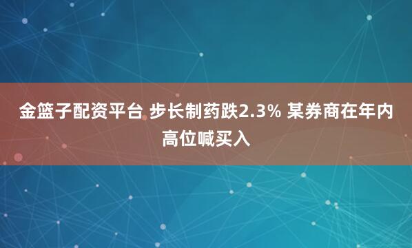 金篮子配资平台 步长制药跌2.3% 某券商在年内高位喊买入