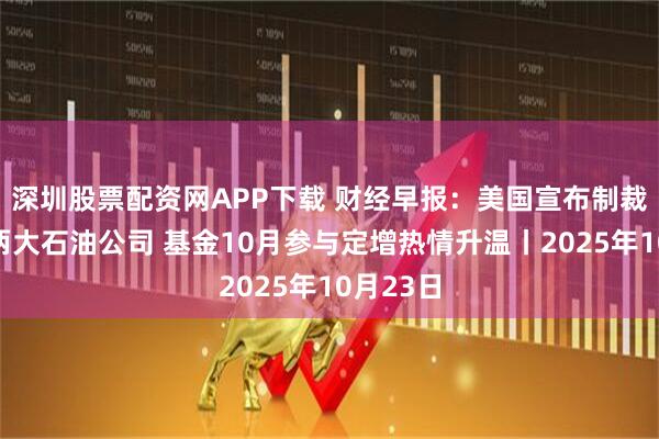 深圳股票配资网APP下载 财经早报：美国宣布制裁俄罗斯两大石油公司 基金10月参与定增热情升温丨2025年10月23日