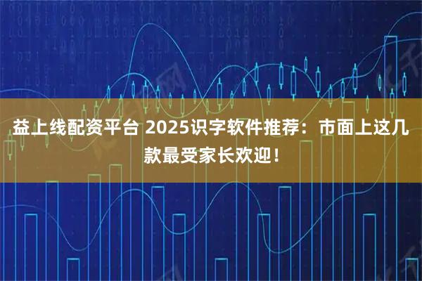 益上线配资平台 2025识字软件推荐：市面上这几款最受家长欢迎！