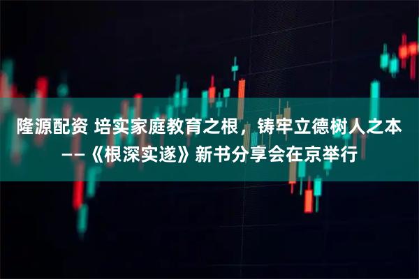 隆源配资 培实家庭教育之根，铸牢立德树人之本——《根深实遂》新书分享会在京举行
