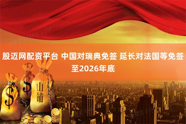 股迈网配资平台 中国对瑞典免签 延长对法国等免签至2026年底