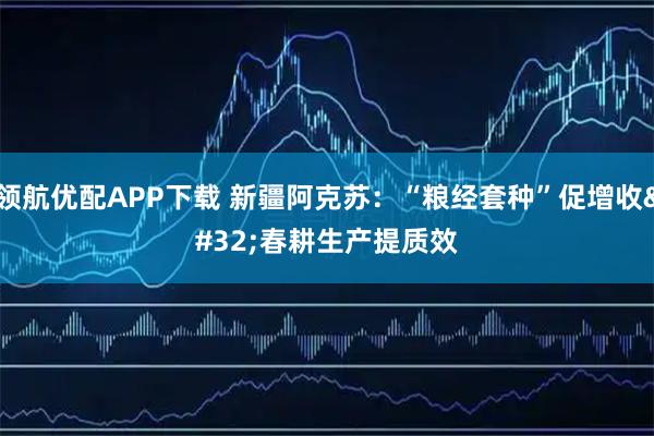 领航优配APP下载 新疆阿克苏：“粮经套种”促增收 春耕生产提质效