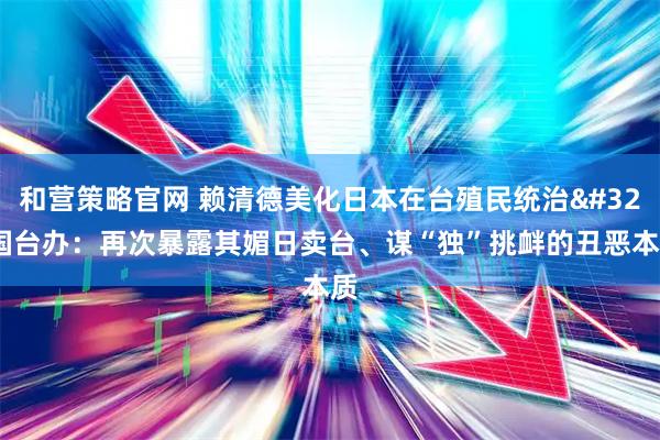和营策略官网 赖清德美化日本在台殖民统治 国台办：再次暴露其媚日卖台、谋“独”挑衅的丑恶本质