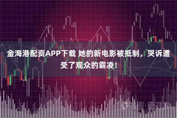 金海港配资APP下载 她的新电影被抵制，哭诉遭受了观众的霸凌！