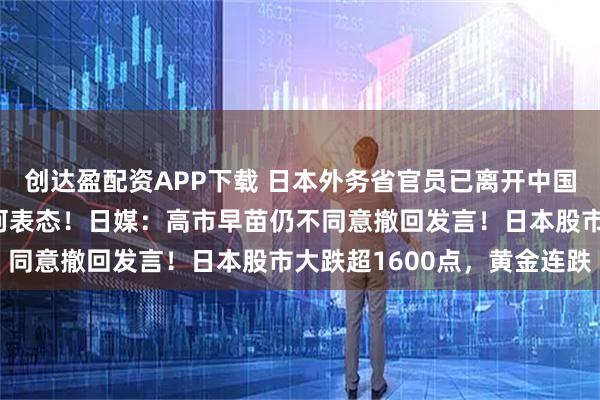 创达盈配资APP下载 日本外务省官员已离开中国外交部,对媒体未给任何表态!日媒:高市早苗仍不同意撤回发言!日本股市大跌超1600点,黄金连跌