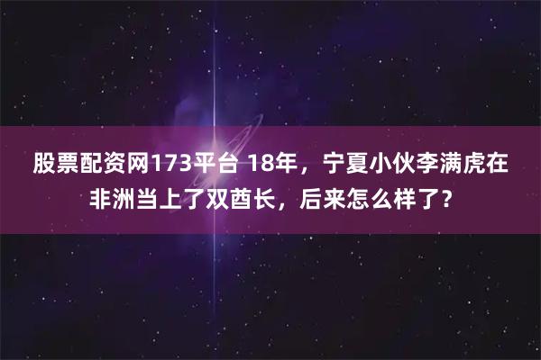 股票配资网173平台 18年，宁夏小伙李满虎在非洲当上了双酋长，后来怎么样了？