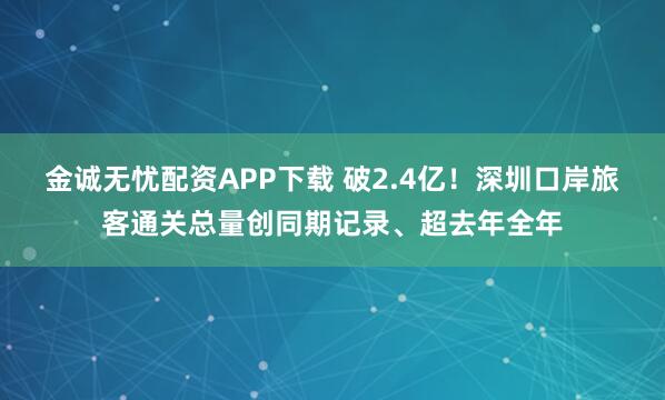 金诚无忧配资APP下载 破2.4亿！深圳口岸旅客通关总量创同期记录、超去年全年