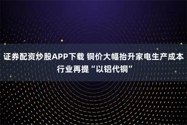 证券配资炒股APP下载 铜价大幅抬升家电生产成本 行业再提“以铝代铜”