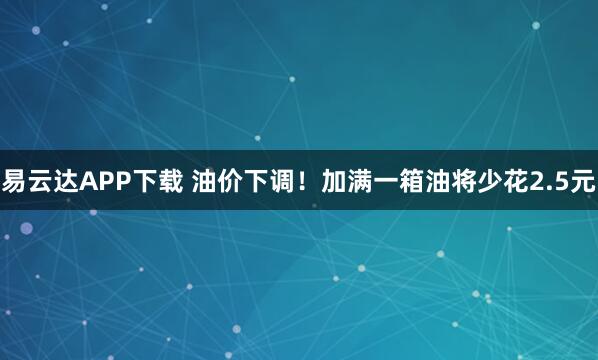 易云达APP下载 油价下调！加满一箱油将少花2.5元
