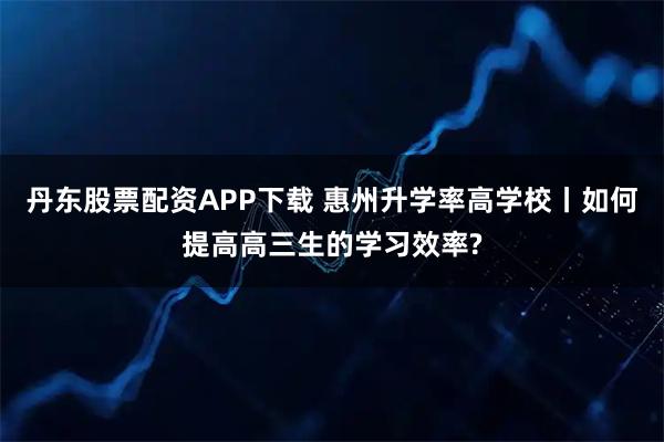 丹东股票配资APP下载 惠州升学率高学校丨如何提高高三生的学习效率?