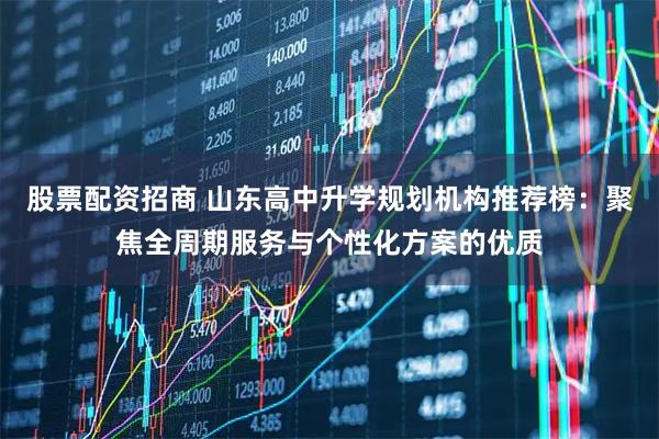 股票配资招商 山东高中升学规划机构推荐榜：聚焦全周期服务与个性化方案的优质