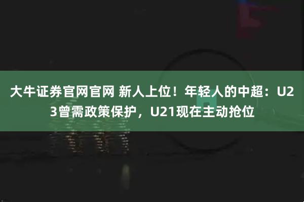 大牛证券官网官网 新人上位！年轻人的中超：U23曾需政策保护，U21现在主动抢位