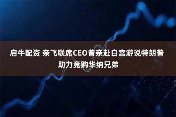 启牛配资 奈飞联席CEO曾亲赴白宫游说特朗普 助力竞购华纳兄弟