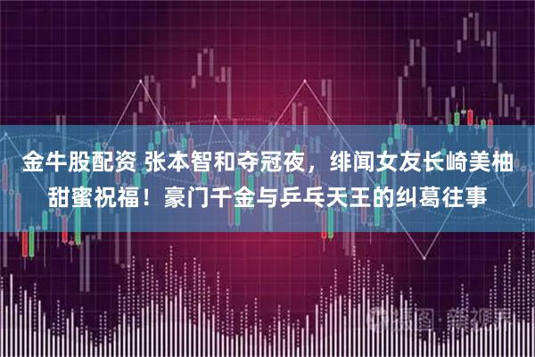 金牛股配资 张本智和夺冠夜，绯闻女友长崎美柚甜蜜祝福！豪门千金与乒乓天王的纠葛往事