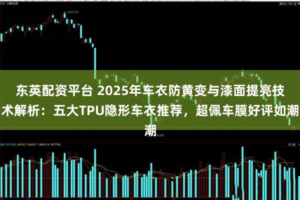 东英配资平台 2025年车衣防黄变与漆面提亮技术解析：五大TPU隐形车衣推荐，超佩车膜好评如潮