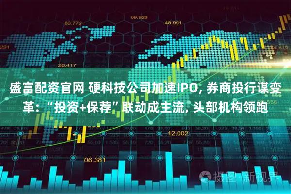 盛富配资官网 硬科技公司加速IPO, 券商投行谋变革: “投资+保荐”联动成主流, 头部机构领跑