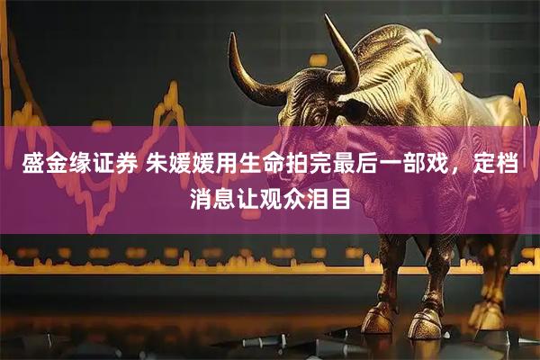 盛金缘证券 朱媛媛用生命拍完最后一部戏，定档消息让观众泪目