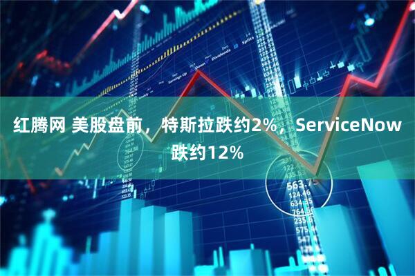 红腾网 美股盘前，特斯拉跌约2%，ServiceNow跌约12%