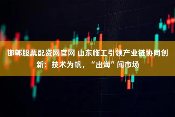 邯郸股票配资网官网 山东临工引领产业链协同创新：技术为帆，“出海”闯市场