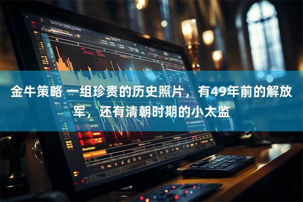 金牛策略 一组珍贵的历史照片，有49年前的解放军，还有清朝时期的小太监