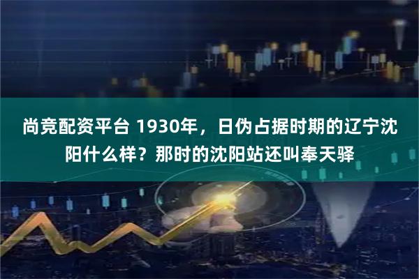 尚竞配资平台 1930年，日伪占据时期的辽宁沈阳什么样？那时的沈阳站还叫奉天驿