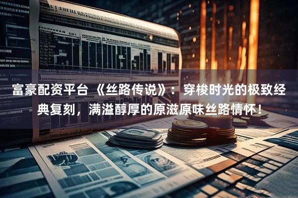 富豪配资平台 《丝路传说》：穿梭时光的极致经典复刻，满溢醇厚的原滋原味丝路情怀！