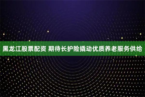 黑龙江股票配资 期待长护险撬动优质养老服务供给