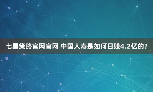 七星策略官网官网 中国人寿是如何日赚4.2亿的?