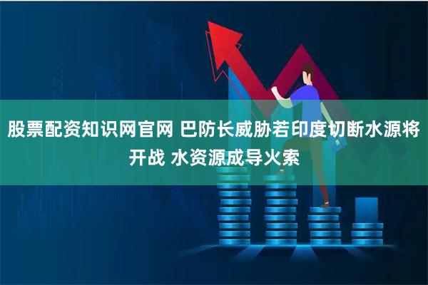 股票配资知识网官网 巴防长威胁若印度切断水源将开战 水资源成导火索