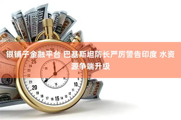 银铺子金融平台 巴基斯坦防长严厉警告印度 水资源争端升级