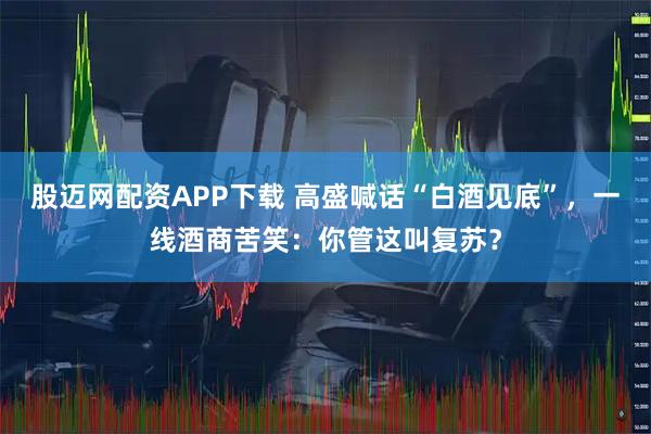 股迈网配资APP下载 高盛喊话“白酒见底”，一线酒商苦笑：你管这叫复苏？
