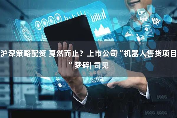沪深策略配资 戛然而止？上市公司“机器人售货项目”梦碎| 司见