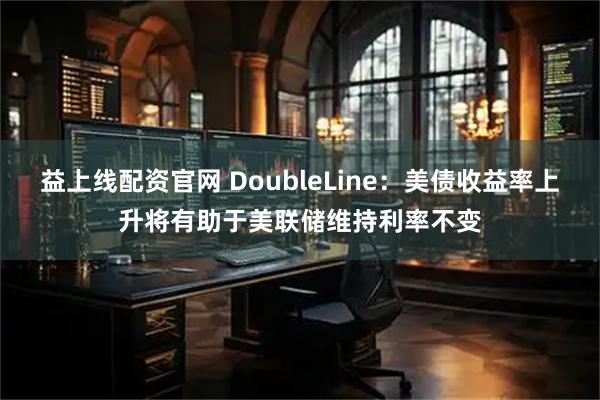 益上线配资官网 DoubleLine：美债收益率上升将有助于美联储维持利率不变