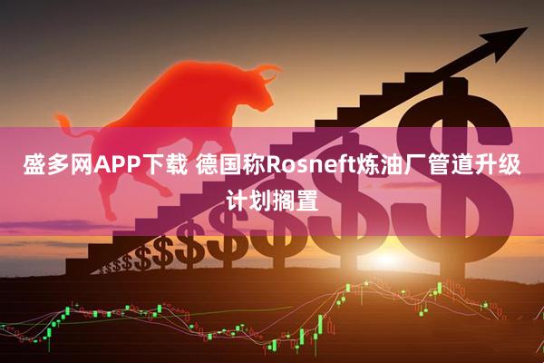 盛多网APP下载 德国称Rosneft炼油厂管道升级计划搁置