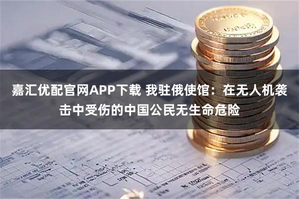 嘉汇优配官网APP下载 我驻俄使馆：在无人机袭击中受伤的中国公民无生命危险